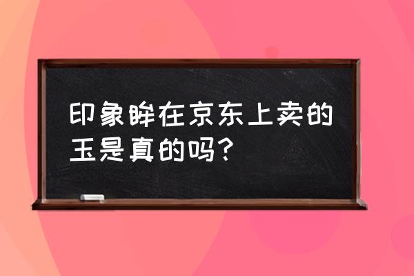 京东玉石哪家店靠谱 印象眸在京东上卖的玉是真的吗? 京东玉石哪家店靠谱 印象眸在京东上卖的玉是真的吗?