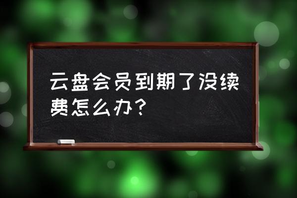 阿里云盘会员过期还能下载吗 云盘会员到期了没续费怎么办? 阿里云盘会员过期还能下载吗 云盘会员到期了没续费怎么办?