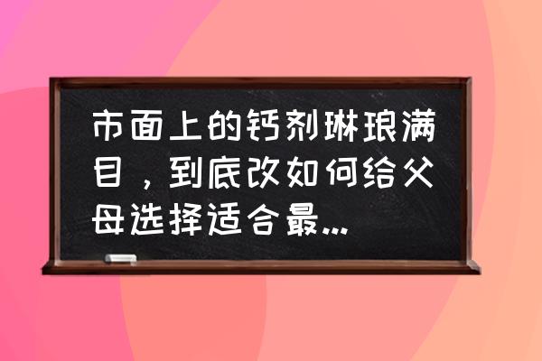 最好的钙剂是哪种 市面上的钙剂琳琅满目,到底改如何给父母选择适合最佳的补钙剂? 最好的钙剂是哪种 市面上的钙剂琳琅满目,到底改如何给父母选择适合最佳的补钙剂?